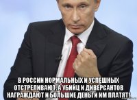  в россии нормальных и успешных отстреливают, а убийц и диверсантов награждают и большие деньги им платят!