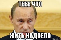 тебе что жить надоело