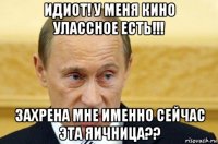 идиот! у меня кино улассное есть!!! захрена мне именно сейчас эта яичница??