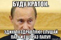 буду краток. эдик, поздравляю! слушай папу и ещё раз папу!!