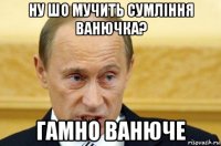 ну шо мучить сумління ванючка? гамно ванюче