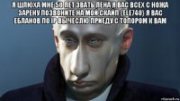 я шлюха мне 50 лет звать лена я вас всех с ножа зарену позвоните на мой скайп {ele740} я вас ебланов по ip вычеслю приеду с топором к вам 