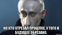  но кто отрезал прошлое, у того и будущее обрезано.