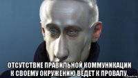  отсутствие правильной коммуникации к своему окружению ведет к провалу.