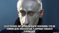  ссср рухнул, когда люди вдруг осознали, что на самом деле плохо везде, а хорошо только в телевизоре.