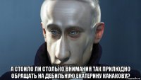  а стоило ли столько внимания так прилюдно обращать на дебильную екатерину канакову?