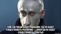  там, где люди будут равными, где не будет существовать различий, — никогда не будет существовать счастья