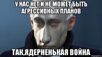 у нас нет и не может быть агрессивных планов так,ядерненькая война