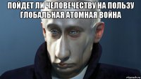 пойдет ли человечеству на пользу глобальная атомная война 
