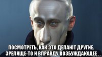  посмотреть, как это делают другие. зрелище-то и вправду возбуждающее