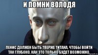 и помни володя пенис должен быть тверже титана, чтобы войти так глубоко, как это только будет возможно.