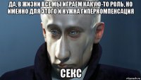 да, в жизни все мы играем какую-то роль, но именно для этого и нужна гиперкомпенсация секс