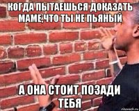 когда пытаешься доказать маме,что ты не пьяный а она стоит позади тебя