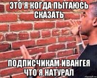 это я когда пытаюсь сказать подписчикам ивангея что я натурал