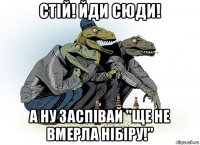 стій! йди сюди! а ну заспівай "ще не вмерла нібіру!"