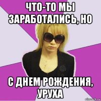 что-то мы заработались, но с днем рождения, уруха