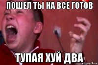 пошел ты на все готов тупая хуй два