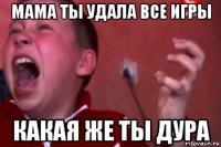 мама ты удала все игры какая же ты дура