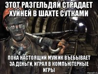 этот разгельдяй страдает хуйней в шахте сутками пока настоящий мужик въебывает за деньги, играя в компьютерные игры