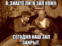 я, знаете ли, в зал хожу. сегодня наш зал закрыт.