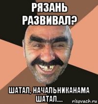 рязань развивал? шатал, начальниканама шатал....