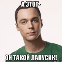 а этот- он такой лапусик!