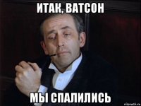 итак, ватсон мы спалились