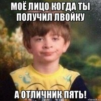 моё лицо когда ты получил лвойку а отличник пять!