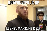 доброе утро , с др шучу , макс, не с др