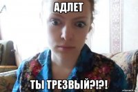 адлет ты трезвый?!?!