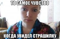 то самое чувство когда увидел страшилку