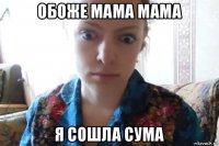 обоже мама мама я сошла сума