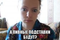  а пивные подставки будут?