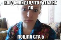 когда увидел,что у тебя на пк пошла gta 5