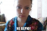  не верю!