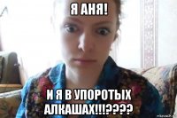 я аня! и я в упоротых алкашах!!!????