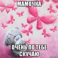 мамочка очень по тебе скучаю