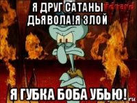 я друг сатаны дьявола!я злой я губка боба убью!