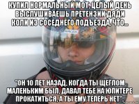 купил нормальный мот, целый день выслушиваешь претензии дяди коли из соседнего подъезда, что... "он 10 лет назад, когда ты щеглом маленьким был, давал тебе на юпитере прокатиться, а ты ему теперь нет".