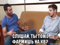  слушай, ты тоже фармишь на кв?