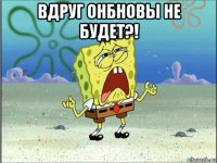 вдруг онбновы не будет?! 