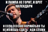 и лампа не горит, и врут календари и если сессию нормально ты не можешь сдать - иди служи
