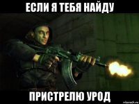 если я тебя найду пристрелю урод