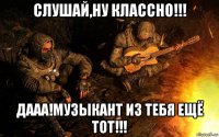 слушай,ну классно!!! дааа!музыкант из тебя ещё тот!!!