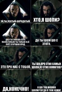 ЭЙ,ТЫ,УСАТЫЙ-БОРОДАТЫЙ. ХТО,Я ШОЛИ? ДА.А ТЫ ЗНАЕШЬ ЕСТЬ ПЕСНЯ,ТОЛЬКО ТЫ ТОЛЬКО Я,ЕЁ ПОЁТ ЕГОРУШКА КРИД. ДА ТЫ ШО!И ШО С ЭТОГО. ЭТО ПРО НАС С ТОБОЙ. ТЫ ШО,ПРО ЭТИХ САМЫХ ШОЛИ,НУ ЭТИХ ХОМИГОВ? ДА,КОНЕЧНО! А ШО ТАК МОЖНО ШОЛИ?ТОГДА Я ТОЖ ХОМИГ.