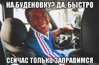 на буденовку? да, быстро сейчас только заправимся