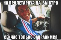 на пролетарку? да, быстро сейчас только заправимся