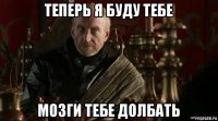 теперь я буду тебе мозги тебе долбать