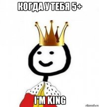 когда у тебя 5+ i'm king