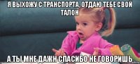 я выхожу с транспорта, отдаю тебе свой талон а ты мне дажн спасибо не говоришь